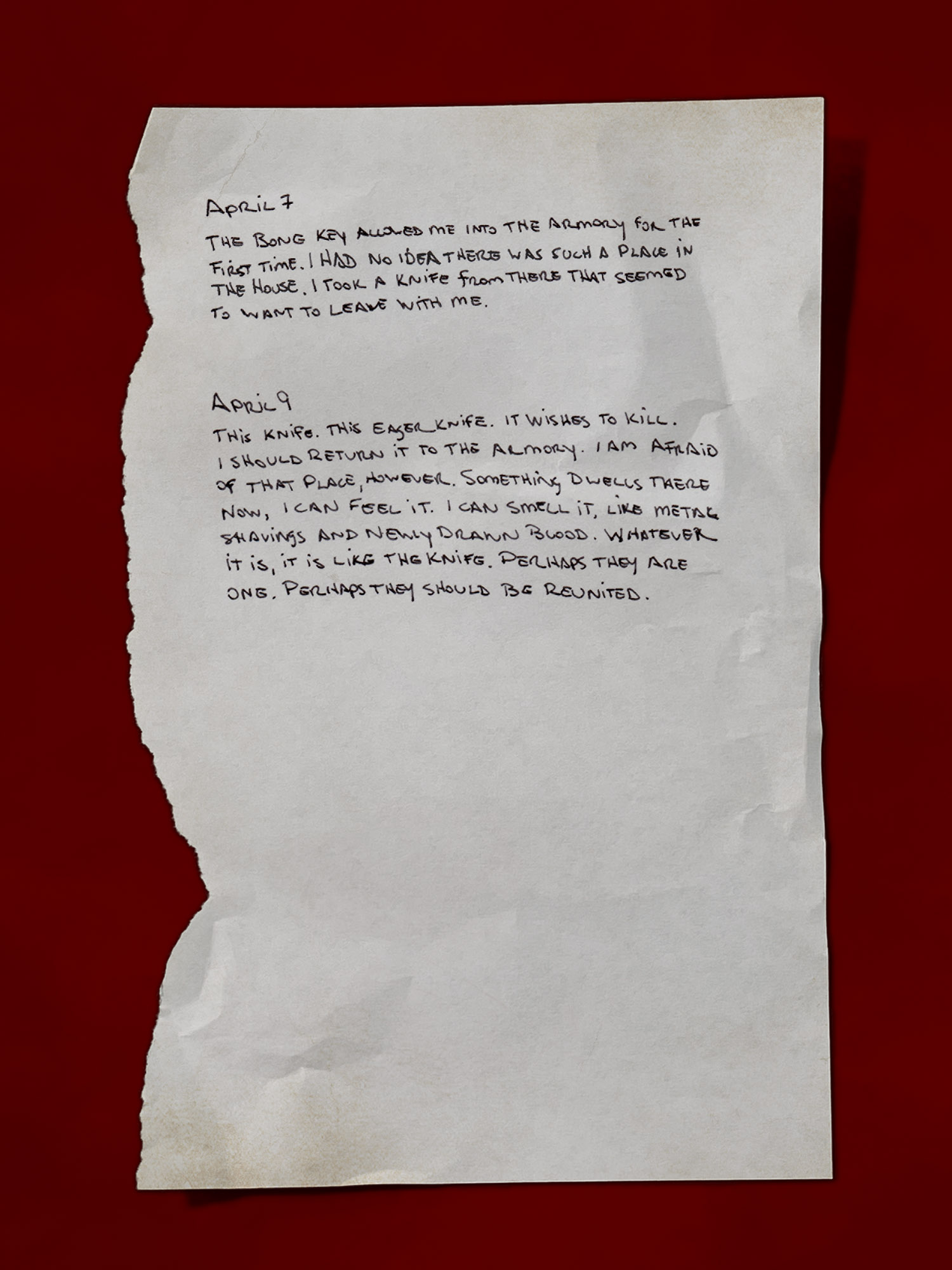 [A handwritten page, appearing like it’s torn from a journal]
April 7
The bone key allowed me into the Armory for the first time. I had no idea there was such a place in the house. I took a knife from there that seemed to want to leave with me.
April 9
This knife. This eager knife. It wishes to kill. I should return it to the Armory. I am afraid of that place, however. Something dwells there now, I can feel it. I can smell it, like metal shavings and newly drawn blood. Whatever it is, it is like the knife. Perhaps they are one. Perhaps they should be reunited.